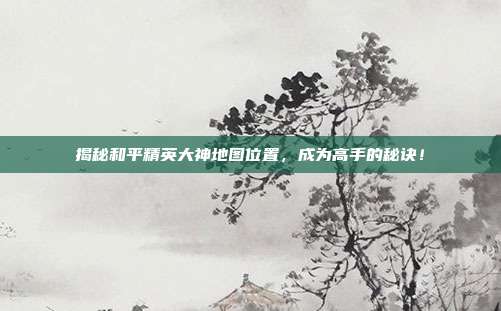 揭秘和平精英大神地图位置,成为高手的秘诀!