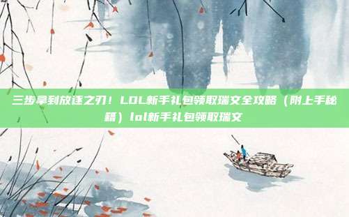 三步拿到放逐之刃！LOL新手礼包领取瑞文全攻略（附上手秘籍）lol新手礼包领取瑞文