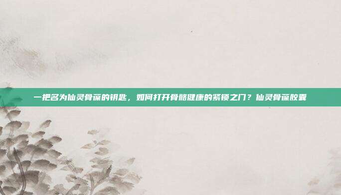 一把名为仙灵骨葆的钥匙，如何打开骨骼健康的紧锁之门？仙灵骨葆胶囊