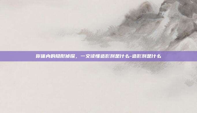 你体内的隐形侦探,一文读懂造影剂是什么-造影剂是什么