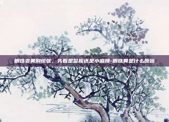 眼珠变黄别慌张,先看是警报还是小麻烦-眼珠黄是什么原因