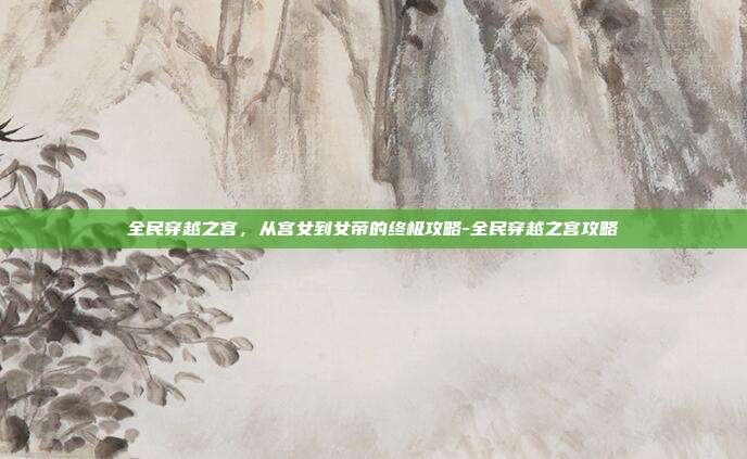 全民穿越之宫,从宫女到女帝的终极攻略-全民穿越之宫攻略