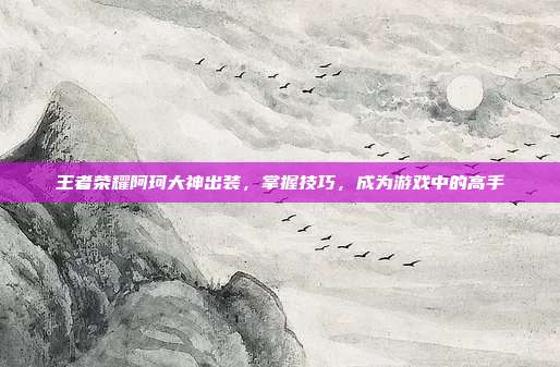 王者荣耀阿珂大神出装,掌握技巧,成为游戏中的高手