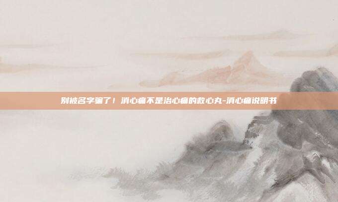 别被名字骗了！消心痛不是治心痛的救心丸-消心痛说明书