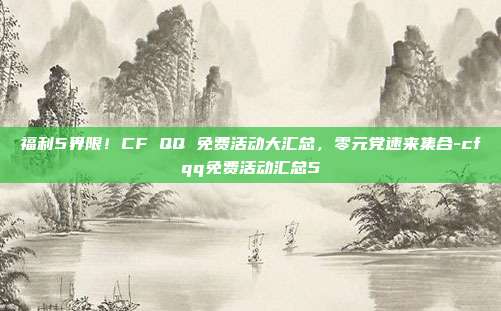 福利5界限!CF QQ 免费活动大汇总,零元党速来集合-cfqq免费活动汇总5