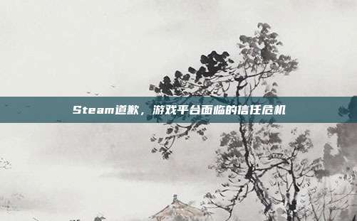 Steam道歉,游戏平台面临的信任危机