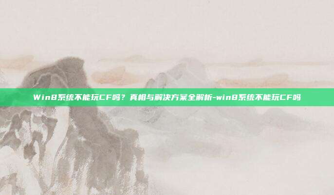Win8系统不能玩CF吗?真相与解决方案全解析-win8系统不能玩CF吗