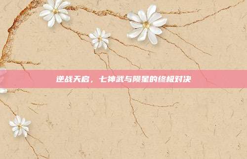 逆战天启,七神武与陨星的终极对决