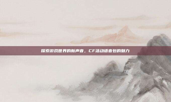 探索游戏世界的新声音,CF活动语音包的魅力