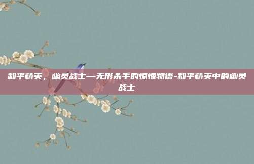和平精英,幽灵战士—无形杀手的惊悚物语-和平精英中的幽灵战士