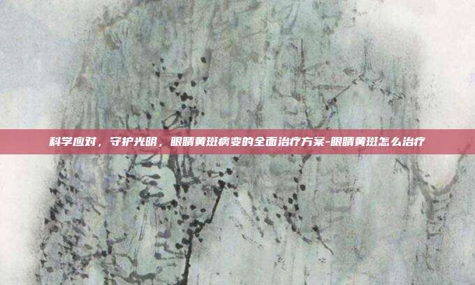 科学应对，守护光明，眼睛黄斑病变的全面治疗方案-眼睛黄斑怎么治疗