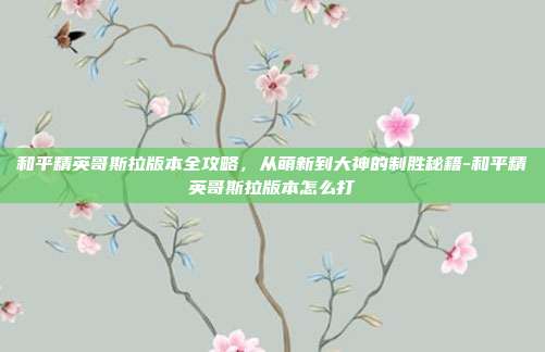 和平精英哥斯拉版本全攻略,从萌新到大神的制胜秘籍-和平精英哥斯拉版本怎么打