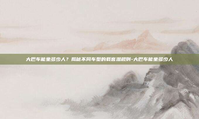 大巴车能坐多少人?揭秘不同车型的载客潜规则-大巴车能坐多少人