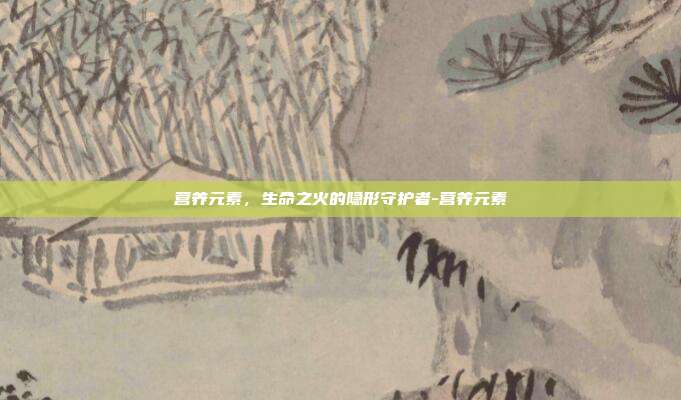 营养元素，生命之火的隐形守护者-营养元素
