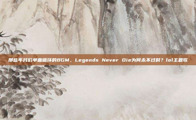 那些年我们单曲循环的BGM,Legends Never Die为何永不过时?lol主题歌