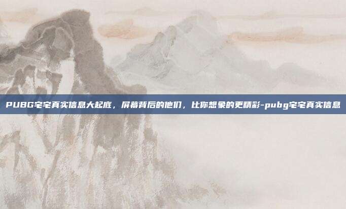 PUBG宅宅真实信息大起底,屏幕背后的他们,比你想象的更精彩-pubg宅宅真实信息