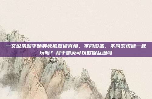 一文说清和平精英数据互通真相,不同设备、不同系统能一起玩吗?和平精英可以数据互通吗