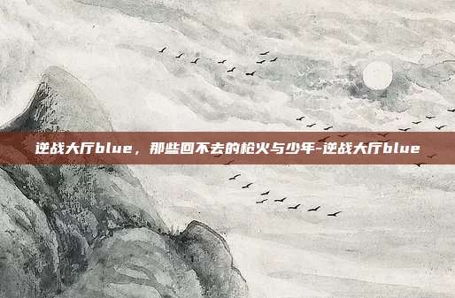 逆战大厅blue,那些回不去的枪火与少年-逆战大厅blue