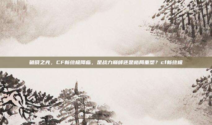 破晓之光,CF新终极降临,是战力巅峰还是格局重塑?cf新终极
