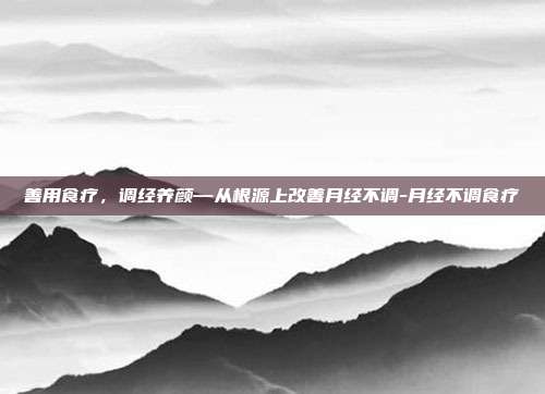 善用食疗,调经养颜—从根源上改善月经不调-月经不调食疗