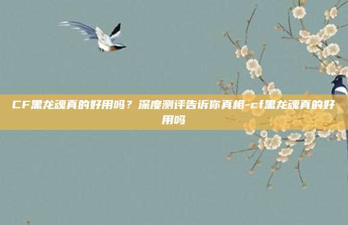 CF黑龙魂真的好用吗?深度测评告诉你真相-cf黑龙魂真的好用吗