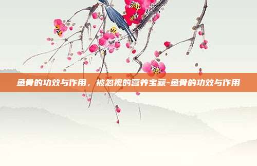 鱼骨的功效与作用，被忽视的营养宝藏-鱼骨的功效与作用