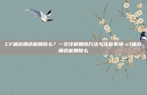 CF端游角色能删除么?一文详解删除方法与注意事项-cf端游角色能删除么