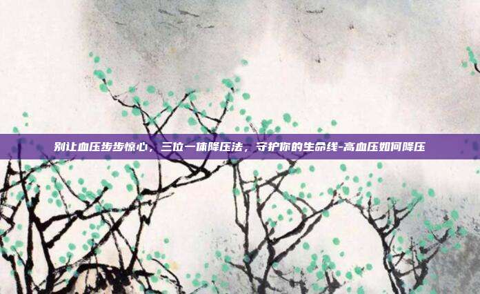 别让血压步步惊心,三位一体降压法,守护你的生命线-高血压如何降压