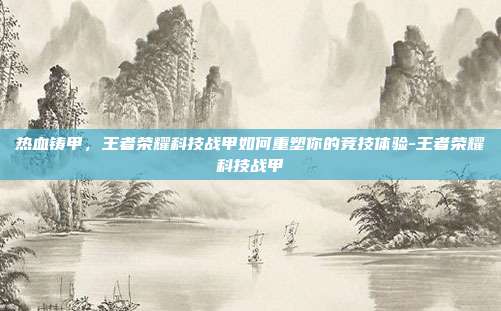 热血铸甲,王者荣耀科技战甲如何重塑你的竞技体验-王者荣耀科技战甲
