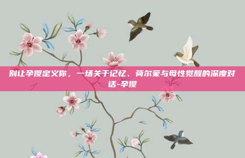 别让孕傻定义你,一场关于记忆、荷尔蒙与母性觉醒的深度对话-孕傻