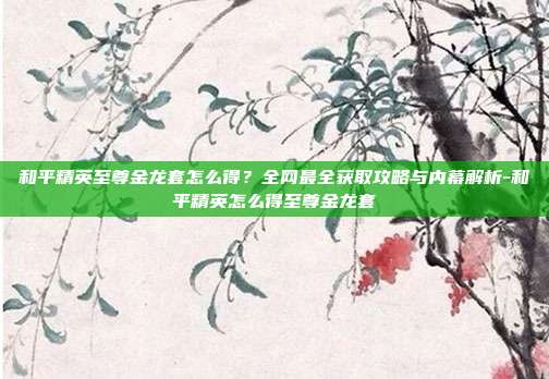 和平精英至尊金龙套怎么得?全网最全获取攻略与内幕解析-和平精英怎么得至尊金龙套