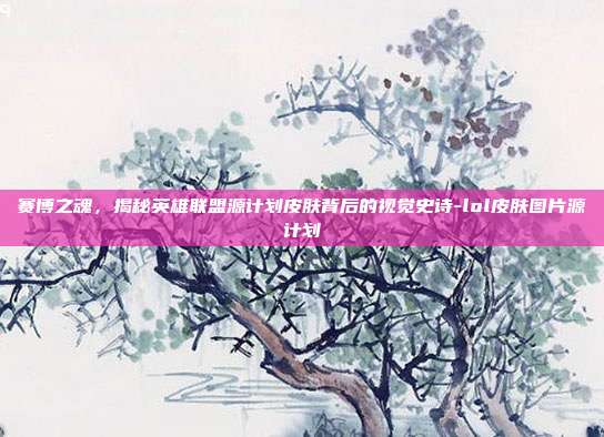 赛博之魂,揭秘英雄联盟源计划皮肤背后的视觉史诗-lol皮肤图片源计划
