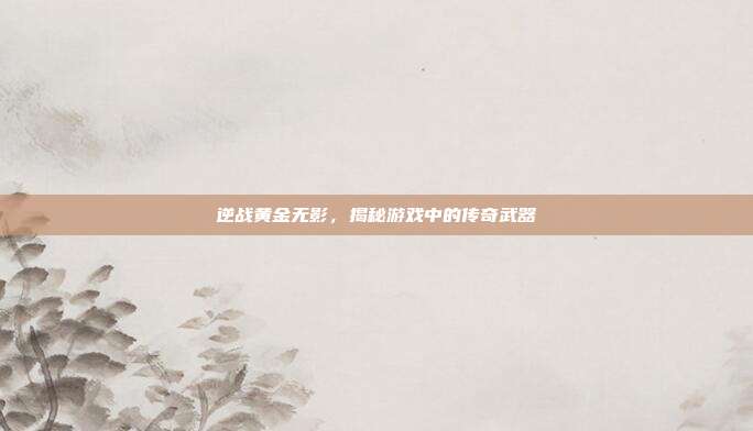 逆战黄金无影,揭秘游戏中的传奇武器