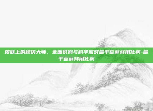 皮肤上的模仿大师,全面识别与科学应对扁平苔藓样角化病-扁平苔藓样角化病