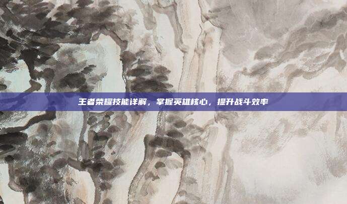 王者荣耀技能详解,掌握英雄核心,提升战斗效率