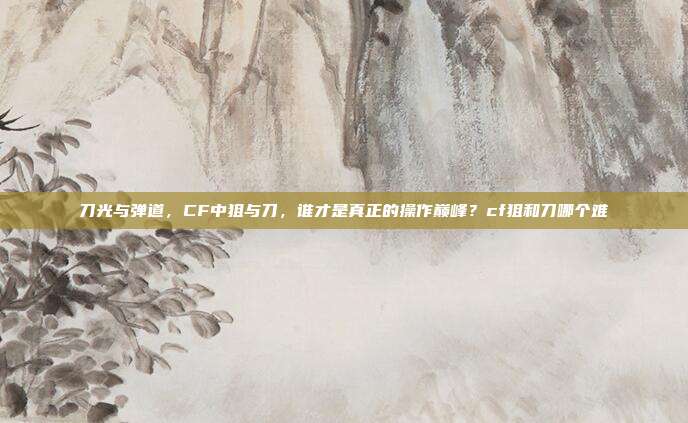 刀光与弹道,CF中狙与刀,谁才是真正的操作巅峰?cf狙和刀哪个难
