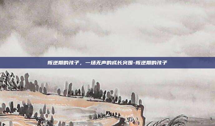 叛逆期的孩子,一场无声的成长突围-叛逆期的孩子
