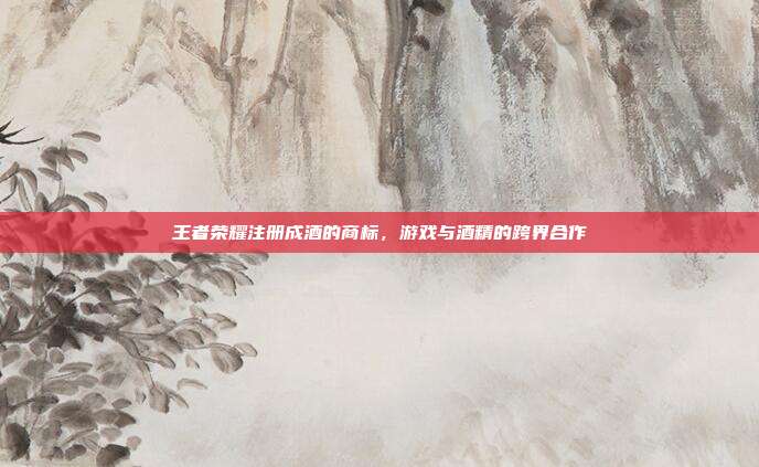 王者荣耀注册成酒的商标，游戏与酒精的跨界合作