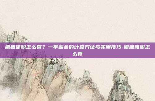 圆锥体积怎么算?一学就会的计算方法与实用技巧-圆锥体积怎么算