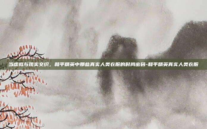 当虚拟与现实交织,和平精英中那些真实人类衣服的时尚密码-和平精英真实人类衣服