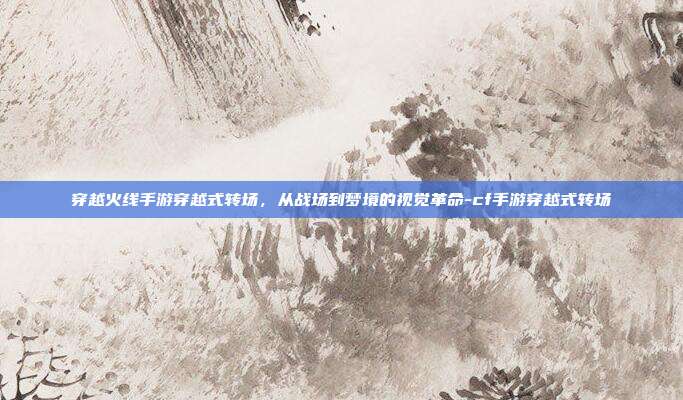 穿越火线手游穿越式转场,从战场到梦境的视觉革命-cf手游穿越式转场
