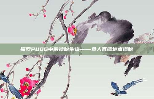探索PUBG中的神秘生物——鱼人直播地点揭秘
