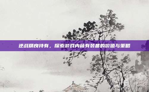 逆战精良持有,探索游戏内稀有装备的价值与策略