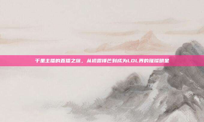 千里主播的直播之旅,从初露锋芒到成为LOL界的璀璨明星