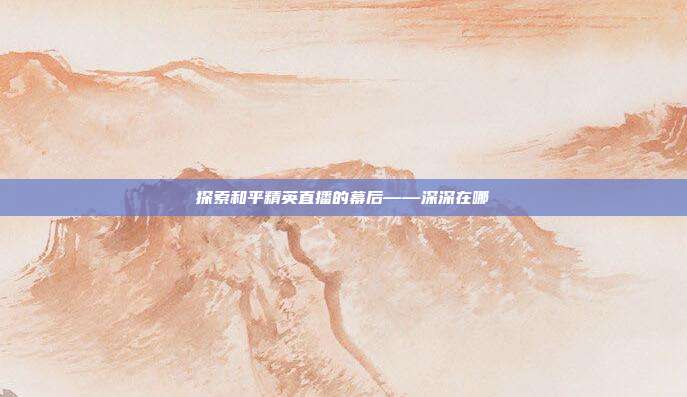 探索和平精英直播的幕后——深深在哪