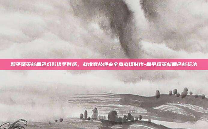 和平精英新角色幻影猎手登场,战术竞技迎来全息战场时代-和平精英新角色新玩法