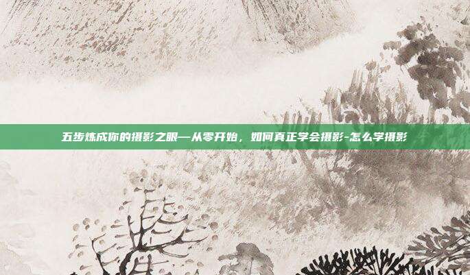 五步炼成你的摄影之眼—从零开始,如何真正学会摄影-怎么学摄影