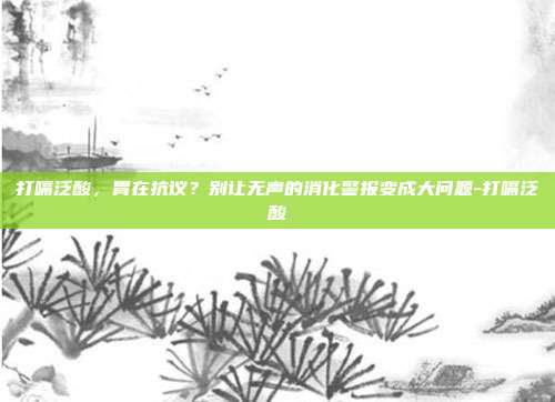 打嗝泛酸，胃在抗议？别让无声的消化警报变成大问题-打嗝泛酸