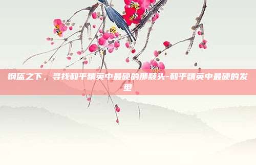 钢盔之下,寻找和平精英中最硬的那颗头-和平精英中最硬的发型