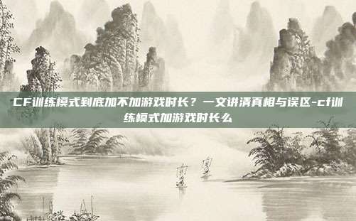 CF训练模式到底加不加游戏时长?一文讲清真相与误区-cf训练模式加游戏时长么